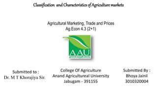 Agricultural Marketing, Trade and Prices
Ag.Econ 4.3 (2+1)
College Of Agriculture
Anand Agricultureal University
Jabugam - 391155
Submitted to :
Dr. M T Khorajiya Sir.
Submitted By :
Bhoya Jainil
3010320004
Classification and Characteristics of Agriculture markets
 