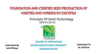FOUNDATIONAND CERIFIED SEED PRODUCTIONOF
VARITIES AND HYBRIDS IN CHICKPEA
COLLEGE OF AGRICULTURE
ANAND AGRICULTURAL UNIVERSITY
JABUGAM-391155
Principle Of Seed Technology
GPB 4.4 (2+1)
Submitted By
Jainil Bhoya
Submitted To
Dr. Rukshar
 