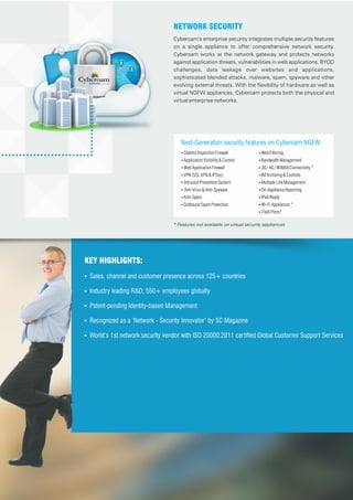 Cyberoam’s enterprise security integrates multiple security features
on a single appliance to offer comprehensive network security.
Cyberoam works at the network gateway and protects networks
against application threats, vulnerabilities in web applications, BYOD
challenges, data leakage over websites and applications,
sophisticated blended attacks, malware, spam, spyware and other
evolving external threats. With the flexibility of hardware as well as
virtual NGFW appliances, Cyberoam protects both the physical and
virtual enterprise networks.
NETWORK SECURITY
Next-Generation security features on Cyberoam NGFW:
Ÿ StatefulInspectionFirewall
Ÿ ApplicationVisibility&Control
Ÿ WebApplicationFirewall
Ÿ VPN(SSLVPN&IPSec)
Ÿ IntrusionPreventionSystem
Ÿ Anti-Virus&Anti-Spyware
Ÿ Anti-Spam
Ÿ OutboundSpamProtection
Ÿ WebFiltering
Ÿ BandwidthManagement
Ÿ 3G/4G/WiMAXConnectivity*
Ÿ IMArchiving&Controls
Ÿ MultipleLinkManagement
Ÿ On-ApplianceReporting
Ÿ IPv6Ready
Ÿ Wi-FiAppliances*
Ÿ FleXiPorts*
KEY HIGHLIGHTS:
! Sales, channel and customer presence across 125+ countries
! Industry leading R&D; 550+ employees globally
! Patent-pending Identity-based Management
! Recognized as a ‘Network - Security Innovator’ by SC Magazine
! World’s 1st network security vendor with ISO 20000:2011 certified Global Customer Support Services
* Features not available on virtual security appliances
 