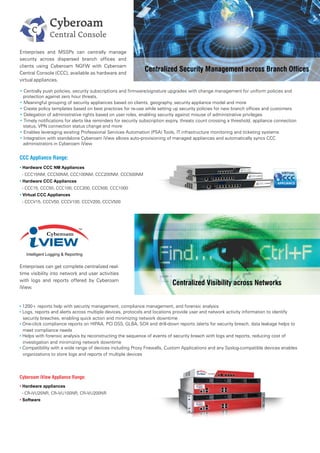 Centralized Security Management across Branch Offices
CCC Appliance Range:
• Hardware CCC NM Appliances
- CCC15NM, CCC50NM, CCC100NM, CCC200NM, CCC500NM
• Hardware CCC Appliances
- CCC15, CCC50, CCC100, CCC200, CCC500, CCC1000
• Virtual CCC Appliances
- CCCV15, CCCV50, CCCV100, CCCV200, CCCV500
Enterprises and MSSPs can centrally manage
security across dispersed branch offices and
clients using Cyberoam NGFW with Cyberoam
Central Console (CCC), available as hardware and
virtual appliances.
• 1200+ reports help with security management, compliance management, and forensic analysis
• Logs, reports and alerts across multiple devices, protocols and locations provide user and network activity information to identify
security breaches, enabling quick action and minimizing network downtime
• One-click compliance reports on HIPAA, PCI DSS, GLBA, SOX and drill-down reports /alerts for security breach, data leakage helps to
meet compliance needs
• Helps with forensic analysis by reconstructing the sequence of events of security breach with logs and reports, reducing cost of
investigation and minimizing network downtime
• Compatibility with a wide range of devices including Proxy Firewalls, Custom Applications and any Syslog-compatible devices enables
organizations to store logs and reports of multiple devices
Enterprises can get complete centralized real-
time visibility into network and user activities
with logs and reports offered by Cyberoam
iView.
Centralized Visibility across Networks
• Centrally push policies, security subscriptions and firmware/signature upgrades with change management for uniform policies and
protection against zero hour threats.
• Meaningful grouping of security appliances based on clients, geography, security appliance model and more
• Create policy templates based on best practices for re-use while setting up security policies for new branch offices and customers
• Delegation of administrative rights based on user roles, enabling security against misuse of administrative privileges
• Timely notifications for alerts like reminders for security subscription expiry, threats count crossing a threshold, appliance connection
status, VPN connection status change and more
• Enables leveraging existing Professional Services Automation (PSA) Tools, IT infrastructure monitoring and ticketing systems
• Integration with standalone Cyberoam iView allows auto-provisioning of managed appliances and automatically syncs CCC
administrators in Cyberoam iView
Cyberoam iView Appliance Range:
Hardware appliances•
- CR-iVU25NR, CR-iVU100NR, CR-iVU200NR
• Software
 