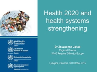 Health 2020 and
health systems
strengthening
Dr Zsuzsanna Jakab
Regional Director
WHO Regional Office for Europe
Ljubljana, Slovenia, 30 October 2015
 