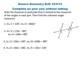 Honors Geometry Drill 12/3/14 
Complete on your own without talking 
State the theorem or postulate that is related to the measures 
of the angles in each pair. Then find the unknown angle 
measures. 
1. m1 = 120°, m2 = (60x)° 
2. m2 = (75x – 30)°, 
m3 = (30x + 60)° 
3. m3 = (50x + 20)°, m4= (100x – 80)° 
4. m3 = (45x + 30)°, m5 = (25x + 10)° 
 
