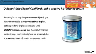 Repositório Digital Confiável
O Repositório Digital Confiável será o arquivo histórico do futuro
Em relação ao arquivo permanente digital, que
futuramente será o arquivo histórico digital,
este repositório digital confiável é uma
plataforma tecnológica que é capaz de manter
autênticos os materiais digitais, de preservá-los
e prover acesso a eles pelo tempo necessário.
 