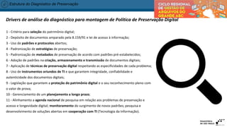Estrutura do Diagnóstico de Preservação
1 - Critério para seleção do patrimônio digital;
2 - Depósito de documentos amparado pela 8.159/91 e lei de acesso à informação;
3 - Uso de padrões e protocolos abertos;
4 - Padronização de estratégias de preservação;
5 - Padronização de metadados de preservação de acordo com padrões pré-estabelecidos;
6 - Adoção de padrões na criação, armazenamento e transmissão de documentos digitais;
7 - Aplicação de técnicas de preservação digital respeitando as especificidades de cada problema;
8 - Uso de instrumentos oriundos de TI e que garantem integridade, confiabilidade e
autenticidade dos documentos digitais;
9 - Legislação que garantem a proteção do patrimônio digital e o seu reconhecimento pleno com
o valor de prova;
10 - Gerenciamento de um planejamento a longo prazo;
11 - Alinhamento a agenda nacional de pesquisa em relação aos problemas de preservação e
acesso e longevidade digital; monitoramento do surgimento de novos padrões; pesquisa e
desenvolvimento de soluções abertas em cooperação com TI (Tecnologia da Informação).
Drivers de análise do diagnóstico para montagem de Política de Preservação Digital
 
