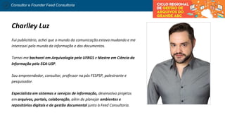 Consultor e Founder Feed Consultoria
Charlley Luz
Fui publicitário, achei que o mundo da comunicação estava mudando e me
interessei pelo mundo da informação e dos documentos.
Tornei-me bacharel em Arquivologia pela UFRGS e Mestre em Ciência da
Informação pela ECA-USP.
Sou empreendedor, consultor, professor na pós FESPSP, palestrante e
pesquisador.
Especialista em sistemas e serviços de informação, desenvolvo projetos
em arquivos, portais, colaboração, além de planejar ambientes e
repositórios digitais e de gestão documental junto à Feed Consultoria.
 