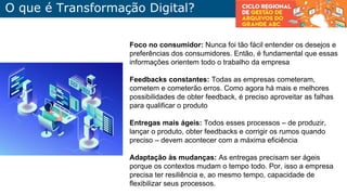 Foco no consumidor: Nunca foi tão fácil entender os desejos e
preferências dos consumidores. Então, é fundamental que essas
informações orientem todo o trabalho da empresa
Feedbacks constantes: Todas as empresas cometeram,
cometem e cometerão erros. Como agora há mais e melhores
possibilidades de obter feedback, é preciso aproveitar as falhas
para qualificar o produto
Entregas mais ágeis: Todos esses processos – de produzir,
lançar o produto, obter feedbacks e corrigir os rumos quando
preciso – devem acontecer com a máxima eficiência
Adaptação às mudanças: As entregas precisam ser ágeis
porque os contextos mudam o tempo todo. Por, isso a empresa
precisa ter resiliência e, ao mesmo tempo, capacidade de
flexibilizar seus processos.
O que é Transformação Digital?
 