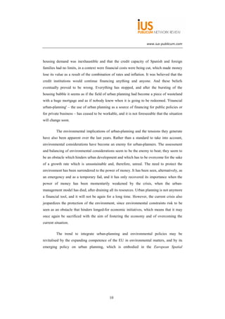 www.ius-publicum.com




housing demand was inexhaustible and that the credit capacity of Spanish and foreign
families had no limits, in a context were financial costs were being cut, which made money
lose its value as a result of the combination of rates and inflation. It was believed that the
credit institutions would continue financing anything and anyone. And these beliefs
eventually proved to be wrong. Everything has stopped, and after the bursting of the
housing bubble it seems as if the field of urban planning had become a piece of wasteland
with a huge mortgage and as if nobody knew when it is going to be redeemed. 'Financial
urban-planning' – the use of urban planning as a source of financing for public policies or
for private business – has ceased to be workable, and it is not foreseeable that the situation
will change soon.

         The environmental implications of urban-planning and the tensions they generate
have also been apparent over the last years. Rather than a standard to take into account,
environmental considerations have become an enemy for urban-planners. The assessment
and balancing of environmental considerations seem to be the enemy to beat; they seem to
be an obstacle which hinders urban development and which has to be overcome for the sake
of a growth rate which is unsustainable and, therefore, unreal. The need to protect the
environment has been surrendered to the power of money. It has been seen, alternatively, as
an emergency and as a temporary fad, and it has only recovered its importance when the
power of money has been momentarily weakened by the crisis, when the urban-
management model has died, after draining all its resources. Urban planning is not anymore
a financial tool, and it will not be again for a long time. However, the current crisis also
jeopardizes the protection of the environment, since environmental constraints risk to be
seen as an obstacle that hinders longed-for economic initiatives, which means that it may
once again be sacrificed with the aim of fostering the economy and of overcoming the
current situation.

         The trend to integrate urban-planning and environmental policies may be
revitalised by the expanding competence of the EU in environmental matters, and by its
emerging policy on urban planning, which is embodied in the European Spatial




                                             10
 