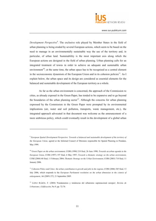 www.ius-publicum.com




Development Perspective9. The exclusive role played by Member States in the field of
urban planning is being eroded by several European actions, which seem to be based on the
need to manage in an environmentally sustainable way the use of the territory and, in
particular, of urban land. Sustainability is the most important axis along which the
European actions are designed in the field of urban planning. Urban planning calls for an
integrated treatment of towns in order to achieve an adequate and sustainable urban
environment10; at the same time, the urban space has to be recognised as a central element
in the socioeconomic dynamism of the European Union and in its cohesion policies11. As I
explain below, the urban space and its design are considered as essential elements for the
balanced and sustainable development of the European territory as a whole.

             As far as the urban environment is concerned, the approach of the Commission to
cities, as already exposed in the Green Paper, has tended to be expansive and to go beyond
the boundaries of the urban planning sector12. Although the concerns for urban planning
expressed by the Commission in the Green Paper were prompted by its environmental
implications (air, water and soil pollution, transports, waste management, etc.), the
integrated approach advocated in that document was welcome as the announcement of a
more ambitious policy, which could eventually result in the development of a global urban




9
    European Spatial Development Perspective: Towards a balanced and sustainable development of the territory of
the European Union, agreed at the Informal Council of Ministers responsible for Spatial Planning in Potsdam,
May 1999.

10
     Green Paper on the urban environment, COM (1990) 218 final, 26 June 1990; Towards an urban agenda in the
European Union, COM (1997) 197 final, 6 May 1997; Towards a thematic strategy on the urban environment,
COM (2004) 60 final, 11 February 2004; Thematic Strategy on the Urban Environment, COM (2005) 718 final, 11
January 2006.

11
     Cohesion Policy and Cities: the urban contribution to growth and jobs in the regions, COM (2006) 385 final, 13
July 2006, which responds to the European Parliament resolution on the urban dimension in the context of
enlargement, A6 (2005) 272, 21 September 2005.

12
     LÓPEZ RAMÓN, F. (2004) 'Fundamentos y tendencias del urbanismo supranacional europeo', Revista de
Urbanismo y Edificación, No 9, pp. 72-74.




                                                        11
 