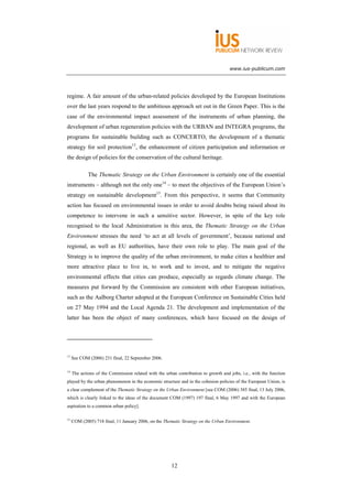 www.ius-publicum.com




regime. A fair amount of the urban-related policies developed by the European Institutions
over the last years respond to the ambitious approach set out in the Green Paper. This is the
case of the environmental impact assessment of the instruments of urban planning, the
development of urban regeneration policies with the URBAN and INTEGRA programs, the
programs for sustainable building such as CONCERTO, the development of a thematic
strategy for soil protection13, the enhancement of citizen participation and information or
the design of policies for the conservation of the cultural heritage.

             The Thematic Strategy on the Urban Environment is certainly one of the essential
instruments – although not the only one14 – to meet the objectives of the European Union’s
strategy on sustainable development15. From this perspective, it seems that Community
action has focused on environmental issues in order to avoid doubts being raised about its
competence to intervene in such a sensitive sector. However, in spite of the key role
recognised to the local Administration in this area, the Thematic Strategy on the Urban
Environment stresses the need ‘to act at all levels of government’, because national and
regional, as well as EU authorities, have their own role to play. The main goal of the
Strategy is to improve the quality of the urban environment, to make cities a healthier and
more attractive place to live in, to work and to invest, and to mitigate the negative
environmental effects that cities can produce, especially as regards climate change. The
measures put forward by the Commission are consistent with other European initiatives,
such as the Aalborg Charter adopted at the European Conference on Sustainable Cities held
on 27 May 1994 and the Local Agenda 21. The development and implementation of the
latter has been the object of many conferences, which have focused on the design of




13
     See COM (2006) 231 final, 22 September 2006.

14
     The actions of the Commission related with the urban contribution to growth and jobs, i.e., with the function
played by the urban phenomenon in the economic structure and in the cohesion policies of the European Union, is
a clear complement of the Thematic Strategy on the Urban Environment [see COM (2006) 385 final, 13 July 2006,
which is clearly linked to the ideas of the document COM (1997) 197 final, 6 May 1997 and with the European
aspiration to a common urban policy].

15
     COM (2005) 718 final, 11 January 2006, on the Thematic Strategy on the Urban Environment.




                                                       12
 