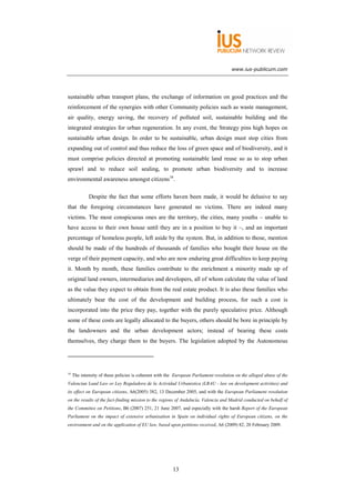 www.ius-publicum.com




sustainable urban transport plans, the exchange of information on good practices and the
reinforcement of the synergies with other Community policies such as waste management,
air quality, energy saving, the recovery of polluted soil, sustainable building and the
integrated strategies for urban regeneration. In any event, the Strategy pins high hopes on
sustainable urban design. In order to be sustainable, urban design must stop cities from
expanding out of control and thus reduce the loss of green space and of biodiversity, and it
must comprise policies directed at promoting sustainable land reuse so as to stop urban
sprawl and to reduce soil sealing, to promote urban biodiversity and to increase
environmental awareness amongst citizens16.

             Despite the fact that some efforts haven been made, it would be delusive to say
that the foregoing circumstances have generated no victims. There are indeed many
victims. The most conspicuous ones are the territory, the cities, many youths – unable to
have access to their own house until they are in a position to buy it –, and an important
percentage of homeless people, left aside by the system. But, in addition to those, mention
should be made of the hundreds of thousands of families who bought their house on the
verge of their payment capacity, and who are now enduring great difficulties to keep paying
it. Month by month, these families contribute to the enrichment a minority made up of
original land owners, intermediaries and developers, all of whom calculate the value of land
as the value they expect to obtain from the real estate product. It is also these families who
ultimately bear the cost of the development and building process, for such a cost is
incorporated into the price they pay, together with the purely speculative price. Although
some of these costs are legally allocated to the buyers, others should be bore in principle by
the landowners and the urban development actors; instead of bearing these costs
themselves, they charge them to the buyers. The legislation adopted by the Autonomous




16
     The intensity of these policies is coherent with the European Parliament resolution on the alleged abuse of the
Valencian Land Law or Ley Reguladora de la Actividad Urbanistica (LRAU - law on development activities) and
its effect on European citizens, A6(2005) 382, 13 December 2005, and with the European Parliament resolution
on the results of the fact-finding mission to the regions of Andalucía, Valencia and Madrid conducted on behalf of
the Committee on Petitions, B6 (2007) 251, 21 June 2007, and especially with the harsh Report of the European
Parliament on the impact of extensive urbanisation in Spain on individual rights of European citizens, on the
environment and on the application of EU law, based upon petitions received, A6 (2009) 82, 20 February 2009.




                                                        13
 