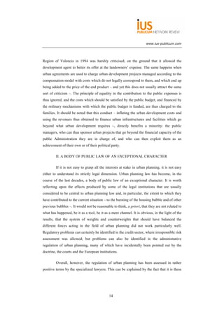 www.ius-publicum.com




Region of Valencia in 1994 was harshly criticised, on the ground that it allowed the
development agent to better its offer at the landowners’ expense. The same happens when
urban agreements are used to charge urban development projects managed according to the
compensation model with costs which do not legally correspond to them, and which end up
being added to the price of the end product – and yet this does not usually attract the same
sort of criticism –. The principle of equality in the contribution to the public expenses is
thus ignored, and the costs which should be satisfied by the public budget, and financed by
the ordinary mechanisms with which the public budget is funded, are thus charged to the
families. It should be noted that this conduct – inflating the urban development costs and
using the revenues thus obtained to finance urban infrastructures and facilities which go
beyond what urban development requires –, directly benefits a minority: the public
managers, who can thus sponsor urban projects that go beyond the financial capacity of the
public Administration they are in charge of, and who can then exploit them as an
achievement of their own or of their political party.

         II. A BODY OF PUBLIC LAW OF AN EXCEPTIONAL CHARACTER

         If it is not easy to grasp all the interests at stake in urban planning, it is not easy
either to understand its strictly legal dimension. Urban planning law has become, in the
course of the last decades, a body of public law of an exceptional character. It is worth
reflecting upon the effects produced by some of the legal institutions that are usually
considered to be central to urban planning law and, in particular, the extent to which they
have contributed to the current situation – to the bursting of the housing bubble and of other
previous bubbles –. It would not be reasonable to think, a priori, that they are not related to
what has happened, be it as a tool, be it as a mere channel. It is obvious, in the light of the
results, that the system of weights and counterweights that should have balanced the
different forces acting in the field of urban planning did not work particularly well.
Regulatory problems can certainly be identified in the credit sector, where irresponsible risk
assessment was allowed; but problems can also be identified in the administrative
regulation of urban planning, many of which have incidentally been pointed out by the
doctrine, the courts and the European institutions.

         Overall, however, the regulation of urban planning has been assessed in rather
positive terms by the specialized lawyers. This can be explained by the fact that it is these




                                             14
 