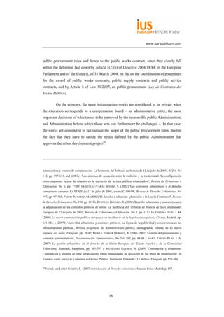 www.ius-publicum.com




public procurement rules and hence to the public works contract, since they clearly fall
within the definition laid down by Article 1(2)(b) of Directive 2004/18/EC of the European
Parliament and of the Council, of 31 March 2004, on the on the coordination of procedures
for the award of public works contracts, public supply contracts and public service
contracts, and by Article 6 of Law 30/2007, on public procurement (Ley de Contratos del
Sector Público).

             On the contrary, the same infrastructure works are considered to be private when
the execution corresponds to a compensation board – an administrative entity, the most
important decisions of which need to be approved by the responsible public Administration,
and Administration before which those acts can furthermore be challenged –. In that case,
the works are considered to fall outside the scope of the public procurement rules, despite
the fact that they have to satisfy the needs defined by the public Administration that
approves the urban development project18.




urbanizadora y sistema de compensación. La Sentencia del Tribunal de Justicia de 12 de julio de 2001', REDA, No
112, pp. 597-611, and (2001c) 'Los sistemas de actuación entre la tradición y la modernidad. Su configuración
como esquemas típicos de relación en la ejecución de la obra pública urbanizadora', Revista de Urbanismo y
Edificación, No 6, pp. 77-85; GONZÁLEZ-VARAS IBÁÑEZ, S. (2002) 'Los convenios urbanísticos y el derecho
comunitario europeo: La STJCE de 12 de julio de 2001, asunto C-399/98', Revista de Derecho Urbanístico, No
197, pp. 97-103; PARDO ÁLVAREZ, M. (2002) 'El derecho a urbanizar: ¿Sumisión a la Ley de Contratos?', Revista
de Derecho Urbanístico, No 198, pp. 11-36; BUSTILLO BOLADO, R. (2002) 'Derecho urbanístico y concurrencia en
la adjudicación de los contratos públicos de obras: La Sentencia del Tribunal de Justicia de las Comunidades
Europeas de 12 de julio de 2001', Revista de Urbanismo y Edificación, No 5, pp. 117-134; GIMENO FELIÚ, J. M.
(2006) La nueva contratación pública europea y su incidencia en la legislación española, Civitas, Madrid, pp.
121-125, y (2007b) 'Actividad urbanística y contratos públicos: La lógica de la publicidad y concurrencia en las
infraestructuras públicas', Revista aragonesa de Administración pública, monographic volume on El nuevo
régimen del suelo, Zaragoza, pp. 78-97; GÓMEZ–FERRER MORANT, R. (2001–2002) 'Gestión del planeamiento y
contratos administrativos', Documentación Administrativa, No 261–262, pp. 48-54 y 64-67; TARDÍO PATO, J. A.
(2007) La gestión urbanística en el derecho de la Unión Europea, del Estado español y de la Comunidad
Valenciana, Aranzadi, Pamplona, pp. 361-397 y MENÉNDEZ REXACH, A. (2009) 'Contratación y urbanismo.
Contratación y sistema de obra urbanizadora. Otras modalidades de ejecución de las obras de urbanización', in
Estudios sobre la Ley de Contratos del Sector Público, Institución Fernando El Católico, Zaragoza, pp. 535-584.

18
     For all, see LÓPEZ RAMÓN, F. (2007) Introducción al Derecho urbanístico, Marcial Pons, Madrid, p. 147.




                                                       16
 