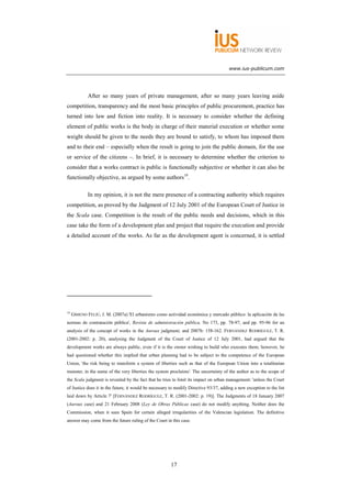 www.ius-publicum.com




             After so many years of private management, after so many years leaving aside
competition, transparency and the most basic principles of public procurement, practice has
turned into law and fiction into reality. It is necessary to consider whether the defining
element of public works is the body in charge of their material execution or whether some
weight should be given to the needs they are bound to satisfy, to whom has imposed them
and to their end – especially when the result is going to join the public domain, for the use
or service of the citizens –. In brief, it is necessary to determine whether the criterion to
consider that a works contract is public is functionally subjective or whether it can also be
functionally objective, as argued by some authors19.

             In my opinion, it is not the mere presence of a contracting authority which requires
competition, as proved by the Judgment of 12 July 2001 of the European Court of Justice in
the Scala case. Competition is the result of the public needs and decisions, which in this
case take the form of a development plan and project that require the execution and provide
a detailed account of the works. As far as the development agent is concerned, it is settled




19
     GIMENO FELIÚ, J. M. (2007a) 'El urbanismo como actividad económica y mercado público: la aplicación de las
normas de contratación pública', Revista de administración pública, No 173, pp. 78-97, and pp. 95-96 for an
analysis of the concept of works in the Auroux judgment; and 2007b: 158-162. FERNÁNDEZ RODRÍGUEZ, T. R.
(2001-2002: p. 20), analysing the Judgment of the Court of Justice of 12 July 2001, had argued that the
development works are always public, even if it is the owner wishing to build who executes them; however, he
had questioned whether this implied that urban planning had to be subject to the competence of the European
Union, 'the risk being to transform a system of liberties such as that of the European Union into a totalitarian
monster, in the name of the very liberties the system proclaims'. The uncertainty of the author as to the scope of
the Scala judgment is revealed by the fact that he tries to limit its impact on urban management: 'unless the Court
of Justice does it in the future, it would be necessary to modify Directive 93/37, adding a new exception to the list
laid down by Article 7' [FERNÁNDEZ RODRÍGUEZ, T. R. (2001-2002: p. 19)]. The Judgments of 18 January 2007
(Auroux case) and 21 February 2008 (Ley de Obras Públicas case) do not modify anything. Neither does the
Commission, when it sues Spain for certain alleged irregularities of the Valencian legislation. The definitive
answer may come from the future ruling of the Court in this case.




                                                       17
 
