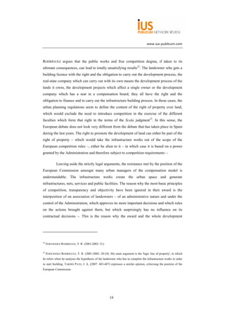 www.ius-publicum.com




RODRÍGUEZ argues that the public works and free competition dogma, if taken to its
ultimate consequences, can lead to totally unsatisfying results22. The landowner who gets a
building licence with the right and the obligation to carry out the development process, the
real-state company which can carry out with its own means the development process of the
lands it owns, the development projects which affect a single owner or the development
company which has a seat in a compensation board, they all have the right and the
obligation to finance and to carry out the infrastructure building process. In those cases, the
urban planning regulations seem to define the content of the right of property over land,
which would exclude the need to introduce competition in the exercise of the different
faculties which form that right in the terms of the Scala judgment23. In this sense, the
European debate does not look very different from the debate that has taken place in Spain
during the last years. The right to promote the development of land can either be part of the
right of property – which would take the infrastructure works out of the scope of the
European competition rules –, either be alien to it – in which case it is based on a power
granted by the Administration and therefore subject to competition requirements –.

             Leaving aside the strictly legal arguments, the resistance met by the position of the
European Commission amongst many urban managers of the compensation model is
understandable. The infrastructure works create the urban space and generate
infrastructures, nets, services and public facilities. The reason why the most basic principles
of competition, transparency and objectivity have been ignored in their award is the
interposition of an association of landowners – of an administrative nature and under the
control of the Administration, which approves its more important decisions and which rules
on the actions brought against them, but which surprisingly has no influence on its
contractual decisions –. This is the reason why the award and the whole development




22
     FERNÁNDEZ RODRÍGUEZ, T. R. (2001-2002: 21).

23
     FERNÁNDEZ RODRÍGUEZ, T. R. (2001-2002: 20-24). His main argument is the 'logic line of property', to which
he refers when he analyses the hypothesis of the landowner who has to complete the infrastructure works in order
to start building. TARDÍO PATO, J. A. (2007: 483-487) expresses a similar opinion, criticising the position of the
European Commission.




                                                      19
 