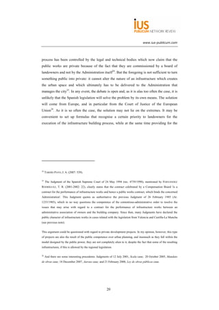 www.ius-publicum.com




process has been controlled by the legal and technical bodies which now claim that the
public works are private because of the fact that they are commissioned by a board of
landowners and not by the Administration itself24. But the foregoing is not sufficient to turn
something public into private: it cannot alter the nature of an infrastructure which creates
the urban space and which ultimately has to be delivered to the Administration that
manages the city25. In any event, the debate is open and, as it is alas too often the case, it is
unlikely that the Spanish legislation will solve the problem by its own means. The solution
will come from Europe, and in particular from the Court of Justice of the European
Union26. As it is so often the case, the solution may not lie on the extremes. It may be
convenient to set up formulas that recognise a certain priority to landowners for the
execution of the infrastructure building process, while at the same time providing for the




24
     TARDÍO PATO, J. A. (2007: 539).

25
     The Judgment of the Spanish Supreme Court of 24 May 1994 (rec. 4739/1990), mentioned by FERNÁNDEZ
RODRÍGUEZ, T. R. (2001-2002: 22), clearly states that the contract celebrated by a Compensation Board 'is a
contract for the performance of infrastructure works and hence a public works contract, which binds the concerned
Administration'. This Judgment quotes as authoritative the previous Judgment of 26 February 1985 (Ar.
1233/1985), which in no way questions the competence of the contentious-administrative order to resolve the
issues that may arise with regard to a contract for the performance of infrastructure works between an
administrative association of owners and the building company. Since then, many Judgments have declared the
public character of infrastructure works in cases related with the legislation from Valencia and Castilla-La Mancha
(see previous note).


This argument could be questioned with regard to private development projects. In my opinion, however, this type
of projects are also the result of the public competence over urban planning, and inasmuch as they fall within the
model designed by the public power, they are not completely alien to it, despite the fact that some of the resulting
infrastructures, if this is allowed by the regional legislation.

26
     And there are some interesting precedents: Judgments of 12 July 2001, Scala case; 20 October 2005, Mandato
de obras case; 18 December 2007, Auroux case; and 21 February 2008, Ley de obras públicas case.




                                                           20
 