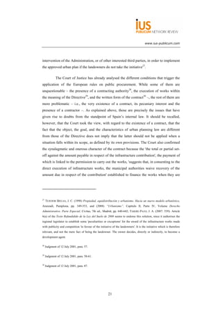 www.ius-publicum.com




intervention of the Administration, or of other interested third parties, in order to implement
the approved urban plan if the landowners do not take the initiative27.

             The Court of Justice has already analysed the different conditions that trigger the
application of the European rules on public procurement. While some of them are
unquestionable – the presence of a contracting authority28, the execution of works within
the meaning of the Directive29, and the written form of the contract30 –, the rest of them are
more problematic – i.e., the very existence of a contract, its pecuniary interest and the
presence of a contractor –. As explained above, those are precisely the issues that have
given rise to doubts from the standpoint of Spain’s internal law. It should be recalled,
however, that the Court took the view, with regard to the existence of a contract, that the
fact that the object, the goal, and the characteristics of urban planning law are different
from those of the Directive does not imply that the latter should not be applied when a
situation falls within its scope, as defined by its own provisions. The Court also confirmed
the synalagmatic and onerous character of the contract because the 'the total or partial set-
off against the amount payable in respect of the infrastructure contribution', the payment of
which is linked to the permission to carry out the works, 'suggests that, in consenting to the
direct execution of infrastructure works, the municipal authorities waive recovery of the
amount due in respect of the contribution' established to finance the works when they are




27
     TEJEDOR BIELSA, J. C. (1998) Propiedad, equidistribución y urbanismo. Hacia un nuevo modelo urbanístico,
Aranzadi, Pamplona, pp. 349-353, and (2008) “Urbanismo”, Capítulo II, Parte IV, Volume Derecho
Administrativo. Parte Especial, Civitas, 7th ed., Madrid, pp. 640-642; TARDÍO PATO, J. A. (2007: 539). Article
6(a) of the Texto Refundidido de la Ley del Suelo de 2008 seems to endorse this solution, since it authorises the
regional legislator to establish some 'peculiarities or exceptions' for the award of the infrastructure works made
with publicity and competition 'in favour of the initiative of the landowners'. It is the initiative which is therefore
relevant, and not the mere fact of being the landowner. The owner decides, directly or indirectly, to become a
development agent.

28
     Judgment of 12 July 2001, para. 57.

29
     Judgment of 12 July 2001, para. 58-61.

30
     Judgment of 12 July 2001, para. 87.




                                                        21
 
