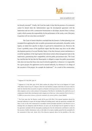 www.ius-publicum.com




not directly executed31. Finally, the Court has made it clear that the presence of a contractor
cannot be denied when the Administration signs the development agreement with the
landowners and not with a construction businessman or developer, because there is always
a party which assumes the responsibility for the performance of the works, even if the party
in question will not carry them out directly32.

             The Court of Justice therefore concluded that the domain of urban planning is not
exempted from applying the rules on public procurement and, particularly, the public works
regime, no matter how specific its object, its goal and its characteristics are. However, the
Court is probably aware of the significant impact that this stance may have on the urban
development practice of several Member States; it has thus foreseen certain mechanisms to
avoid the liquidation of the legal regimes that entrust certain urban management tasks to the
landowners, guaranteeing their compatibility with the public procurement rules. The Court
has clarified that the fact that the Municipality is obliged to respect the public procurement
rules does not mean that these rules must be directly applied by it whenever it is responsible
for a given project; the application can be ensured indirectly, by whomever is in charge of
the execution of the project, for example the landowner33. As a result of this construction,




31
     Judgment of 12 July 2001, para. 81.

32
     Judgment of 12 July 2001, para. 93-94, which confirms the ruling of the Court in the Judgment of 14 April
1994, Ballast Nedam Groeg NV v Belgium, where the Court held that a company which does not execute works by
itself, but which has them executed by its agencies or branches or having recourse to external technical teams or to
other companies, can be a works contractor for the purpose of the Directive. Incidentally, this could be the case of
compensation boards when a development works company sits in them (see in that connection PERNAS GARCÍA, J.
J. (2008) Las operaciones in house y el derecho comunitario de contratos públicos, Iustel, Madrid).

33
     The Court states that 'the Directive would still be given full effect if the national legislation allowed the
municipal authorities to require the developer holding the building permit, under the agreements concluded with
them, to carry out the work contracted for in accordance with the procedures laid down in the Directive so as to
discharge their own obligations under the Directive. In such a case, the developer must be regarded, by virtue of
the agreements concluded with the municipality exempting him from the infrastructure contribution in return for
the execution of public infrastructure works, as the holder of an express mandate granted by the municipality for
the construction of that work. Article 3(4) of the Directive expressly allows for the possibility of the rules




                                                       22
 