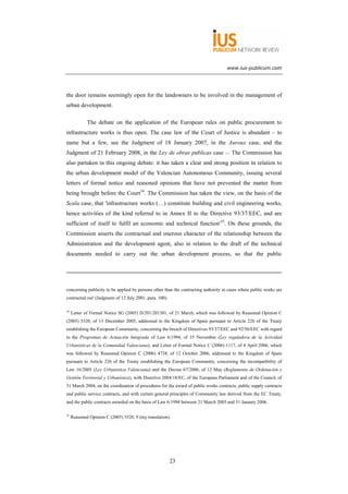 www.ius-publicum.com




the door remains seemingly open for the landowners to be involved in the management of
urban development.

             The debate on the application of the European rules on public procurement to
infrastructure works is thus open. The case law of the Court of Justice is abundant – to
name but a few, see the Judgment of 18 January 2007, in the Auroux case, and the
Judgment of 21 February 2008, in the Ley de obras públicas case –. The Commission has
also partaken in this ongoing debate: it has taken a clear and strong position in relation to
the urban development model of the Valencian Autonomous Community, issuing several
letters of formal notice and reasoned opinions that have not prevented the matter from
being brought before the Court34. The Commission has taken the view, on the basis of the
Scala case, that 'infrastructure works (…) constitute building and civil engineering works,
hence activities of the kind referred to in Annex II to the Directive 93/37/EEC, and are
sufficient of itself to fulfil an economic and technical function'35. On these grounds, the
Commission asserts the contractual and onerous character of the relationship between the
Administration and the development agent, also in relation to the draft of the technical
documents needed to carry out the urban development process, so that the public




concerning publicity to be applied by persons other than the contracting authority in cases where public works are
contracted out' (Judgment of 12 July 2001, para. 100).

34
     Letter of Formal Notice SG (2005) D/201/201301, of 21 March, which was followed by Reasoned Opinion C
(2005) 5320, of 13 December 2005, addressed to the Kingdom of Spain pursuant to Article 226 of the Treaty
establishing the European Community, concerning the breach of Directives 93/37/EEC and 92/50/EEC with regard
to the Programas de Actuación Integrada of Law 6/1994, of 15 November (Ley reguladora de la Actividad
Urbanísticas de la Comunidad Valenciana); and Letter of Formal Notice C (2006) 1117, of 4 April 2006, which
was followed by Reasoned Opinion C (2006) 4738, of 12 October 2006, addressed to the Kingdom of Spain
pursuant to Article 226 of the Treaty establishing the European Community, concerning the incompatibility of
Law 16/2005 (Ley Urbanística Valenciana) and the Decree 67/2006, of 12 May (Reglamento de Ordenación y
Gestión Territorial y Urbanística), with Directive 2004/18/EC, of the European Parliament and of the Council, of
31 March 2004, on the coordination of procedures for the award of public works contracts, public supply contracts
and public service contracts, and with certain general principles of Community law derived from the EC Treaty,
and the public contracts awarded on the basis of Law 6/1994 between 21 March 2005 and 31 January 2006.

35
     Reasoned Opinion C (2005) 5320, 9 (my translation).




                                                         23
 