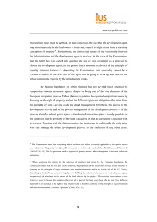 www.ius-publicum.com




procurement rules must be applied. In that connection, the fact that the development agent
may simultaneously be the landowner is irrelevant, even if its right stems from a statutory
conception of property36. Furthermore, the contractual nature of the relationship between
the Administration and the development agent is so clear, in the view of the Commission,
that the latter has even called into question the use of land ownership as a criterion to
choose the development agent, on the ground that it amounts to a breach of the principle of
equality between tenderers37. According the Commission, land ownership cannot be a
relevant criterion for the selection of the agent that is going to draw up and execute the
urban instruments required by the infrastructure works.

               The Spanish legislation on urban planning has not devoted much attention to
competition between economic agents, despite its being one of the core elements of the
European integration process. Urban planning regulation has ignored competition issues by
focusing on the right of property and on the different rights and obligations that arise from
the property of land. Leaving aside the direct management hypothesis, the access to the
development activity and to the private management of the development process – of the
process whereby natural, green space is transformed into urban space – is only possible on
the condition that the property of the land is acquired or that an agreement is reached with
its owners. Together with the Administration, the landowner is traditionally the only actor
who can manage the urban development process, to the exclusion of any other actor,




36
     The Commission states that everything which has been said before is equally applicable to the special award
cases of Articles 50 (priority award) and 51 (connected or conditioned award) of the LRUA [Reasoned Opinion C
(2005) 5320, 10]. The first provision used to regulate the priority award, which disappeared in the new Valencian
legislation.

37
     When analysing the criteria for the selection of tenderers laid down by the Valencian legislation, the
Commission states that 'the first part of this criterion, the proportion of the land which belongs to the tenderer, is
contrary to the principle of equal treatment and non-discrimination and/or to Article 49 of the EC Treaty.
According to the LUV, any natural or legal person fulfilling the selection criteria can act as development agent,
irrespectively of whether it is the owner of the land affected by the project. This criterion runs counter to this
objective, since it favours the tenderers that own all or part of the land over those who do not. This different
treatment is not justified in the light of that objective and is therefore contrary to the principle of equal treatment
and non-discrimination' [Reasoned Opinion C (2006) 4738, 42].




                                                        24
 