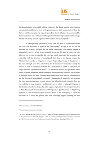 www.ius-publicum.com




therefore absolutely incompatible with the philosophy that should underlie urban planning:
consideration should only be given to the general interests, for it is on account of them that
the Law laid down aseptic and exquisite procedures for the adoption of decisions and for
their modification, and it is because of the agreements that those procedures are becoming a
fake rite which only serves to legitimise what has been previously agreed'38.

             The urban planning agreement is, in my view, the result of a certain line of case
law, which can be termed as hypocrite and contradictory39. In light of the fact that the
legislator has expressly declared that the public competence over planning cannot be
disposed of (Article 3 of the Texto Refundido de la Ley del Suelo de 2008), no other
adjective can be used to describe the case law which states that the agreements are
compatible with the principle of non-disposal, that there is no disposal because the
Administration is under no obligation to conduct the procedure leading to the adoption of
the plan (although some laws adopted by the Autonomous Communities qualify the
absence of such an obligation) and that the Administration is under no obligation, but
simply under the responsibility to do so40. The contractual nature of the agreements always
entails reciprocal obligations, which in turn give rise to contractual liabilities. The existence
of liabilities implies that some rights and some expectations have arisen in the other party,
and that they can be assessed and – eventually – indemnified. It is therefore not surprising
that many agreements contain a clause whereby the Administration is exempted from any
responsibility in some situations – and therefore not in others –. Although the power is
therefore theoretically non-disposable, what happens in practice is that the agreements have
as their object a certain form of exercise of that power, a specific content of the planning
decisions or even the exercise of the exclusive power of the Municipality to initiate the
procedure or to revise the general plan. And everything happens ignoring the most




38
     PARADA VÁZQUEZ, R. (1998-1999: 137).

39
     PARADA VÁZQUEZ, R. (1998-1999: 137).

40
     BUSTILLO BOLADO, R. O. y CUERNO LLATA, J. R. (1996) Los convenios urbanísticos entre las Administraciones
locales y los particulares, Aranzadi, Pamplona, p. 183 or, in extenso with regard to the issue of misuse of power,
pp. 102-110; HUERGO LORA, A. (1998) Los convenios urbanísticos, Civitas, Madrid, pp. 97, 110-115.




                                                      26
 