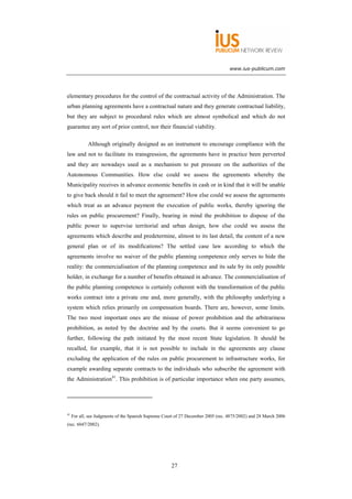 www.ius-publicum.com




elementary procedures for the control of the contractual activity of the Administration. The
urban planning agreements have a contractual nature and they generate contractual liability,
but they are subject to procedural rules which are almost symbolical and which do not
guarantee any sort of prior control, nor their financial viability.

             Although originally designed as an instrument to encourage compliance with the
law and not to facilitate its transgression, the agreements have in practice been perverted
and they are nowadays used as a mechanism to put pressure on the authorities of the
Autonomous Communities. How else could we assess the agreements whereby the
Municipality receives in advance economic benefits in cash or in kind that it will be unable
to give back should it fail to meet the agreement? How else could we assess the agreements
which treat as an advance payment the execution of public works, thereby ignoring the
rules on public procurement? Finally, bearing in mind the prohibition to dispose of the
public power to supervise territorial and urban design, how else could we assess the
agreements which describe and predetermine, almost to its last detail, the content of a new
general plan or of its modifications? The settled case law according to which the
agreements involve no waiver of the public planning competence only serves to hide the
reality: the commercialisation of the planning competence and its sale by its only possible
holder, in exchange for a number of benefits obtained in advance. The commercialisation of
the public planning competence is certainly coherent with the transformation of the public
works contract into a private one and, more generally, with the philosophy underlying a
system which relies primarily on compensation boards. There are, however, some limits.
The two most important ones are the misuse of power prohibition and the arbitrariness
prohibition, as noted by the doctrine and by the courts. But it seems convenient to go
further, following the path initiated by the most recent State legislation. It should be
recalled, for example, that it is not possible to include in the agreements any clause
excluding the application of the rules on public procurement to infrastructure works, for
example awarding separate contracts to the individuals who subscribe the agreement with
the Administration41. This prohibition is of particular importance when one party assumes,




41
     For all, see Judgments of the Spanish Supreme Court of 27 December 2005 (rec. 4875/2002) and 28 March 2006
(rec. 6047/2002).




                                                      27
 
