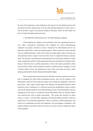 www.ius-publicum.com




by virtue of the agreement, certain obligations with regard to the development process that
go beyond the duties imposed upon it by the urban planning legislation. In those cases, it
will be possible to agree on the private funding of the public works, but their tender will
have to respect the public procurement rules.

         3. The flight from Administrative law. The urban-planning companies.

         Urban planning also displays some peculiarities from the organisational point of
view. Many Autonomous Communities have regulated the 'mixed urban-planning
companies' (sociedades urbanísticas mixtas), formed by the Administration and by the
landowners affected by a certain development project. These societies have been entrusted
with very different functions: while some of them are clearly public, others are private, but
still performed with no respect for the most basic rules of competition between economic
actors. The obscurity surrounding the contractual practice of the private managers in charge
of the compensation model of urban planning has thus been transferred to the public realm,
trying to elude the rules on public procurement. At best, the surplus generated by those
mixed societies, which would normally be treated as a profit by private companies, is used
to finance public services and infrastructures; but in most cases those are alien to urban
planning and should be directly financed by the public budget.

         Some confusion also arises from the fact that those societies sometimes assume the
task of managing the whole urban development process, and even the property of the
Municipality, and from the fact that they respect only formally the competence of the local
government, whose organs merely approve the planning and managerial decisions taken
within the society. Furthermore, it is often the case that the establishment of these societies
conceals the total privatisation of the urban planning activity of the Municipality, since the
management of the society is entrusted to private third parties which are selected without
even observing the rules on public procurement. The society thus becomes an empty
carcass, a screen, a veil that hides managerial and decision-making structures which are
totally alien to the municipal organisation, which are immune to public participation and
which act in confrontation with the local authorities. The same happens, incidentally, with
regard to publicly owned land, when the societies act as mere screens to mitigate the rigour
of the regulation.




                                             28
 