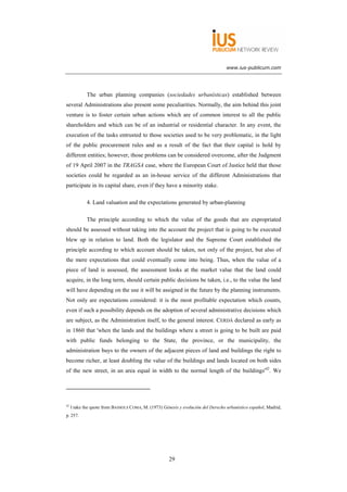 www.ius-publicum.com




             The urban planning companies (sociedades urbanísticas) established between
several Administrations also present some peculiarities. Normally, the aim behind this joint
venture is to foster certain urban actions which are of common interest to all the public
shareholders and which can be of an industrial or residential character. In any event, the
execution of the tasks entrusted to those societies used to be very problematic, in the light
of the public procurement rules and as a result of the fact that their capital is hold by
different entities; however, those problems can be considered overcome, after the Judgment
of 19 April 2007 in the TRAGSA case, where the European Court of Justice held that those
societies could be regarded as an in-house service of the different Administrations that
participate in its capital share, even if they have a minority stake.

             4. Land valuation and the expectations generated by urban-planning

             The principle according to which the value of the goods that are expropriated
should be assessed without taking into the account the project that is going to be executed
blew up in relation to land. Both the legislator and the Supreme Court established the
principle according to which account should be taken, not only of the project, but also of
the mere expectations that could eventually come into being. Thus, when the value of a
piece of land is assessed, the assessment looks at the market value that the land could
acquire, in the long term, should certain public decisions be taken, i.e., to the value the land
will have depending on the use it will be assigned in the future by the planning instruments.
Not only are expectations considered: it is the most profitable expectation which counts,
even if such a possibility depends on the adoption of several administrative decisions which
are subject, as the Administration itself, to the general interest. CERDÁ declared as early as
in 1860 that 'when the lands and the buildings where a street is going to be built are paid
with public funds belonging to the State, the province, or the municipality, the
administration buys to the owners of the adjacent pieces of land and buildings the right to
become richer, at least doubling the value of the buildings and lands located on both sides
of the new street, in an area equal in width to the normal length of the buildings'42. We




42
     I take the quote from BASSOLS COMA, M. (1973) Génesis y evolución del Derecho urbanístico español, Madrid,
p. 257.




                                                      29
 