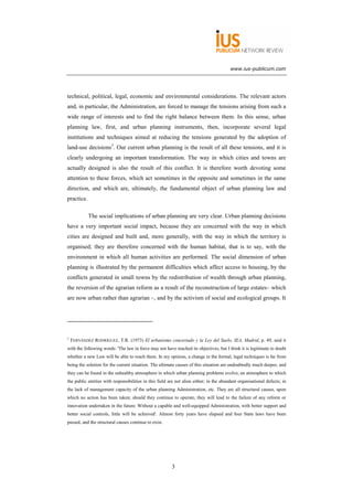www.ius-publicum.com




technical, political, legal, economic and environmental considerations. The relevant actors
and, in particular, the Administration, are forced to manage the tensions arising from such a
wide range of interests and to find the right balance between them. In this sense, urban
planning law, first, and urban planning instruments, then, incorporate several legal
institutions and techniques aimed at reducing the tensions generated by the adoption of
land-use decisions3. Our current urban planning is the result of all these tensions, and it is
clearly undergoing an important transformation. The way in which cities and towns are
actually designed is also the result of this conflict. It is therefore worth devoting some
attention to these forces, which act sometimes in the opposite and sometimes in the same
direction, and which are, ultimately, the fundamental object of urban planning law and
practice.

            The social implications of urban planning are very clear. Urban planning decisions
have a very important social impact, because they are concerned with the way in which
cities are designed and built and, more generally, with the way in which the territory is
organised; they are therefore concerned with the human habitat, that is to say, with the
environment in which all human activities are performed. The social dimension of urban
planning is illustrated by the permanent difficulties which affect access to housing, by the
conflicts generated in small towns by the redistribution of wealth through urban planning,
the reversion of the agrarian reform as a result of the reconstruction of large estates– which
are now urban rather than agrarian –, and by the activism of social and ecological groups. It




3
    FERNÁNDEZ RODRÍGUEZ, T.R. (1973) El urbanismo concertado y la Ley del Suelo, IEA, Madrid, p. 49, said it
with the following words: 'The law in force may not have reached its objectives, but I think it is legitimate to doubt
whether a new Law will be able to reach them. In my opinion, a change in the formal, legal techniques is far from
being the solution for the current situation. The ultimate causes of this situation are undoubtedly much deeper, and
they can be found in the unhealthy atmosphere in which urban planning problems evolve, an atmosphere to which
the public entities with responsibilities in this field are not alien either; in the abundant organisational defects; in
the lack of management capacity of the urban planning Administration, etc. They are all structural causes, upon
which no action has been taken; should they continue to operate, they will lead to the failure of any reform or
innovation undertaken in the future. Without a capable and well-equipped Administration, with better support and
better social controls, little will be achieved'. Almost forty years have elapsed and four State laws have been
passed, and the structural causes continue to exist.




                                                         3
 