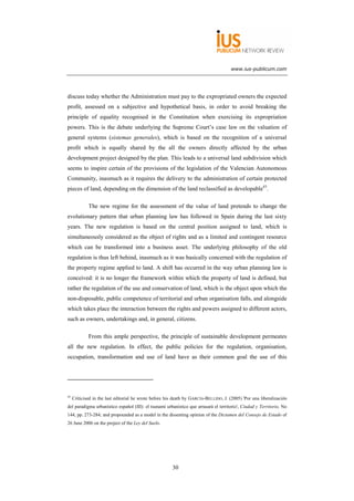 www.ius-publicum.com




discuss today whether the Administration must pay to the expropriated owners the expected
profit, assessed on a subjective and hypothetical basis, in order to avoid breaking the
principle of equality recognised in the Constitution when exercising its expropriation
powers. This is the debate underlying the Supreme Court’s case law on the valuation of
general systems (sistemas generales), which is based on the recognition of a universal
profit which is equally shared by the all the owners directly affected by the urban
development project designed by the plan. This leads to a universal land subdivision which
seems to inspire certain of the provisions of the legislation of the Valencian Autonomous
Community, inasmuch as it requires the delivery to the administration of certain protected
pieces of land, depending on the dimension of the land reclassified as developable43.

             The new regime for the assessment of the value of land pretends to change the
evolutionary pattern that urban planning law has followed in Spain during the last sixty
years. The new regulation is based on the central position assigned to land, which is
simultaneously considered as the object of rights and as a limited and contingent resource
which can be transformed into a business asset. The underlying philosophy of the old
regulation is thus left behind, inasmuch as it was basically concerned with the regulation of
the property regime applied to land. A shift has occurred in the way urban planning law is
conceived: it is no longer the framework within which the property of land is defined, but
rather the regulation of the use and conservation of land, which is the object upon which the
non-disposable, public competence of territorial and urban organisation falls, and alongside
which takes place the interaction between the rights and powers assigned to different actors,
such as owners, undertakings and, in general, citizens.

             From this ample perspective, the principle of sustainable development permeates
all the new regulation. In effect, the public policies for the regulation, organisation,
occupation, transformation and use of land have as their common goal the use of this




43
     Criticised in the last editorial he wrote before his death by GARCÍA-BELLIDO, J. (2005) 'Por una liberalización
del paradigma urbanístico español (III): el tsunami urbanístico que arrasará el territorio', Ciudad y Territorio, No
144, pp. 273-284; and propounded as a model in the dissenting opinion of the Dictamen del Consejo de Estado of
26 June 2006 on the project of the Ley del Suelo.




                                                        30
 