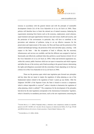 www.ius-publicum.com




resource in accordance with the general interest and with the principle of sustainable
development (Article 2(1) of the Texto Refundido de la Ley del Suelo de 2008). These
policies will therefore have to foster the rational use of natural resources, balancing the
requirements stemming from factors such as the economy, employment, social cohesion,
equal treatment and equal opportunities between men and women, health and security, and
the protection of the environment; in particular, they will have to contribute to the
prevention and reduction of pollution, trying to set up effective measures for the
preservation and improvement of the nature, the flora and fauna and the protection of the
cultural and landscape heritage, the protection of the rural and urban space, ensuring – with
respect to the latter – that the occupation of land is efficient, that the necessary
infrastructures and services are available, and that the different uses assigned to land are
functionally and effectively combined when they perform a social function (Article 3(1) of
the Texto Refundido de la Ley del Suelo de 2008). Urban and territorial organisation are,
within this context, public functions which are not open to transaction and which organise
and define the use of the territory and of land according to the general interest, determining
the rights and obligations associated with the ownership of land, depending on its final use
(Article 3(1) of the Texto Refundido de la Ley del Suelo de 2008).

             Those are the premises upon which state legislation puts forward new principles
and key ideas that are meant to inspire the regulation of urban planning as one of the
fundamental matters related to the regulation of land. I cannot go any further. After the
Judgment 164/2001 of the Supreme Court, the State is bound to exercise a competence
which is almost impossible to exercise44, unless it decides to harmonize the regulation of
urban planning, which is unlikely45. The competence for the development of the principles
laid down by the state legislation corresponds to the Autonomous Communities’ legislator,
which is bound by its mandatory provisions, such as the new requirements concerning the




44
     TEJEDOR BIELSA, J. C. (2001b) 'Propiedad urbana y urbanismo como competencias estatales de imposible
ejercicio en la STC 164/2001, de 11 de julio', Revista Aragonesa de Administración Pública, No 19, pp. 259-260
and (2001d) Gobierno del territorio y Estado autonómico, Tirant lo blanch, Valencia, p. 186.

45
     TEJEDOR BIELSA, J. C. (2001c: 80-84).




                                                      31
 