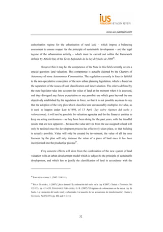 www.ius-publicum.com




authorisation regime for the urbanisation of rural land – which impose a balancing
assessment to ensure respect for the principle of sustainable development – and the legal
regime of the urbanization activity – which must be carried out within the framework
defined by Article 6(a) of the Texto Refundido de la Ley del Suelo de 200846.

             However thin it may be, the competence of the State in this field currently covers a
crucial question: land valuation. This competence is actually claimed by the Charters of
Autonomy of some Autonomous Communities. The regulation currently in force is faithful
to the non-speculative conception of the new urban planning legislation, which is based on
the separation of the issues of land classification and land valuation. The criteria defined by
the state legislator take into account the value of land at the moment when it is assessed,
and they disregard any future expectation or any possible use which goes beyond the one
objectively established by the regulation in force, so that it is not possible anymore to say
that the adoption of the very plan which classifies land unreasonably multiplies its value, as
it used to happen under Law 6/1998, of 13 April (Ley sobre régimen del suelo y
valoraciones). It will not be possible for valuation agencies and for the financial entities to
keep on acting carelessness – as they have been doing for the past years, with the dreadful
results that are now apparent –, because the value derived from the use assigned to land will
only be realised once the development process has effectively taken place, so that building
is actually possible. Value will only be created by investment; the value of all the uses
foreseen by the plan will only increase the value of a piece of land once it has been
incorporated into the productive process47.

             Very concrete effects will stem from the combination of the new system of land
valuation with an urban-development model which is subject to the principle of sustainable
development, and which has to justify the classification of land in accordance with the




46
     PAREJO ALFONSO, L. (2007: 324-331).

47
     ROCA CLADERA, J. (2007) '¿Ser o devenir? La valoración del suelo en la Ley 8/2007', Ciudad y Territorio, No
152-153, pp. 431-439; FERNÁNDEZ FERNÁNDEZ, G. R. (2007) 'El régimen de valoraciones en la nueva Ley de
Suelo. La valoración del suelo rural y urbanizado. La tasación de las actuaciones de transformación', Ciudad y
Territorio, No 152-153, pp. 402 and 411-416.




                                                       32
 