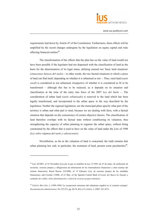 www.ius-publicum.com




requirements laid down by Article 47 of the Constitution. Furthermore, these effects will be
amplified by the recent changes undergone by the legislation on equity capital and risks
affecting financial entities48.

            The transformation of the effects that the plan has on the value of land would not
have been possible if the legislator had not dispensed with the classification of land as the
basis for the determination of its legal status, defining instead two 'basic land situations'
(situaciones básicas del suelo) – in other words, the two factual situations in which a piece
of land can find itself, depending on whether it is urbanised or not –. Thus, rural land (suelo
rural) is considered as not urbanised, irrespective of whether it is considered as fit to be
transformed – although this has to be nuanced, as it depends on its situation and
classification at the time of the entry into force of the 2007 Ley del Suelo –. The
consideration of urban land (suelo urbanizado) is reserved to the land which has been
legally transformed, and incorporated to the urban space in the way described by the
legislation. Neither the regional legislation, nor the municipal plans specify what part of the
territory is urban and what part is rural, because we are dealing with facts, with a factual
situation that depends on the concurrence of certain objective factors. The classification of
land therefore overlaps with its factual state without conditioning its valuation, thus
strengthening the capacity of urban planning to organise the urban space, without being
constrained by the effects that it used to have on the value of land under the Law of 1998
(Ley sobre régimen del suelo y valoraciones).

            Nevertheless, as far as the valuation of land is concerned, the truth remains that
urban planning law and, in particular, the treatment of land, present some peculiarities49.




48
     Law 36/2007, of 16 November (Ley por la que se modifica la Ley 13/1985, de 25 de mayo, de coeficiente de
inversión, recursos propios y obligaciones de información de los intermediarios financieros y otras normas del
sistema financiero); Royal Decree 216/2008, of 15 February (Ley de recursos propios de las entidades
financieras); and Circular 3/2008, of 22 May, of the Spanish Central Bank (Circular del Banco de España a
entidades de crédito, sobre determinación y control de recursos propios mínimos).

49
     GARCÍA BELLIDO, J. (1998-1999) 'La excepcional estructura del urbanismo español en el contexto europeo',
Documentación administrativa, No 252-253, pp. 68-76; ROCA CLADERA, J. (2007: 431-437).




                                                     33
 