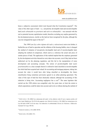 www.ius-publicum.com




hence a subjective assessment which went beyond what the Constitution required51. The
value of the other types of land – i.e., non-priority developable land and non-developable
land (suelo urbanizable no prioritario and suelo no urbanizable) – was assessed with the
real or potential income capitalization model, therefore excluding any surplus generated by
the development process, insofar as this had not been recognised by the plan, although the
case law mitigated the rigour of the law52.

             The 1998 Law (Ley sobre régimen del suelo y valoraciones) went even further; it
fuelled the use of land to speculate and the inflation of the housing bubble, since it changed
the method of valuation of non-priority developable land and of non-developable land,
adopting the method of comparison, which used as a reference the actual sale price of
similar pieces of land. The application of this method implied that the surpluses generated
by the development activities themselves were taken into account, even if they had not been
authorised yet by the planning regulation, and this led to the manipulation of some
development and accounting concepts. The notion of pre-developable land (suelo
preurbanizable) is a clear example thereof; it referred to land classified as non-developable
but which had been acquired and valued, for accounting and mortgage purposes, taking into
account the value it would have after being classified as developable, the future
classification being sometimes previously agreed in an urban planning agreement. The
value of this type of land has been drastically reduced, although the accounting of this
reduction is being slow. Accounting negligence has a cost53. The same legislator that
carried out the 1998 reform was compelled, only five years later, to limit the extent to
which expectations could be taken into account and to do so without altering the method of




51
     BAÑO LEÓN, J. M. (2008) 'Las valoraciones del suelo', in the collective work El nuevo régimen jurídico del
suelo, Iustel, Madrid, pp. 156-159; for the opposite view, SERRANO ALBERCA, J. M. (2008) 'Las valoraciones en la
Ley del Suelo 8/2007, de 28 de mayo. Una inducción a la arbitrariedad', Revista de Urbanismo y Edificación,
Aranzadi, No 16, pp. 100-102.

52
     SERRANO ALBERCA, J. M. (2008: 98-99).

53
     BAÑO LEÓN, J. M. (2008: 157).




                                                      35
 