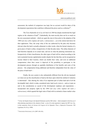 www.ius-publicum.com




assessment; the method of comparison was kept, but no account would be taken of the
development expectations that could have influenced the prices used as a reference54.

             The Texto Refundido de la Ley del Suelo de 2008 has deeply transformed the legal
regime on the valuation of land55. Undoubtedly, the main novelty does not lie so much on
the new assessment methods – which are again the ones in force prior to the adoption of the
1998 Law (Ley sobre régimen del suelo y valoraciones) –, as in the criteria laid down for
their application. Thus, the scrap value of the use authorised by the plan only becomes
relevant when the land is actually urbanised, in other words, when the factual situation of a
given piece of land is urban, irrespectively of what the plan states. The urban character of
land therefore depends on its actual state, and not on what the planning instruments say.
Irrespectively of their classification, the other types of land will be valued according to the
real or potential income capitalization model, despite the fact that they can be recognised an
income linked to their location, which can double their value, and even an additional
compensation when their owner is deprived of the possibility to participate in the
development process through an equitable distribution of the benefits and costs of the
process – the compensation being additional and therefore independent from the value of
the piece of land itself –.

             Finally, the new system is also substantially different from the old one inasmuch
as it does not use the classification of land as the basis upon which the method of valuation
is determined – thus altering the value of an important part of urban land and of all the
developable land, which is today considered rustic land (suelo rústico) – and as it puts an
end to the consideration as sacred of the development surpluses and expectations –
incorporated into property rights by the 1998 Law (Ley sobre régimen del suelo y
valoraciones), which equated the legal value of land with its estimative future market value




54
     In fact, the Popular Group in the Spanish Parliament used the 2003 reform – which attempted to limit the use of
urban planning expectations in the valuation of land – as one of its main arguments to oppose the 2007 Law. See,
in that connection, Diario de Sesiones del Congreso de los Diputados. Pleno y Diputación Permanente, VIII
Legislatura, No 216, p. 10986.

55
     FERNÁNDEZ FERNÁNDEZ, G. R. (2007: 401-418).




                                                        36
 