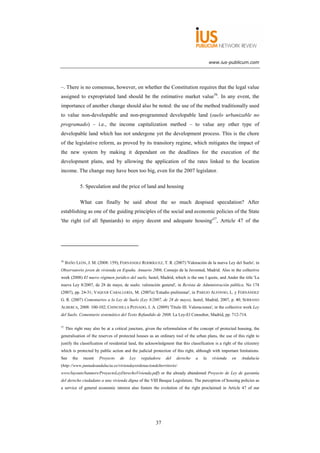 www.ius-publicum.com




–. There is no consensus, however, on whether the Constitution requires that the legal value
assigned to expropriated land should be the estimative market value56. In any event, the
importance of another change should also be noted: the use of the method traditionally used
to value non-developable and non-programmed developable land (suelo urbanizable no
programado) – i.e., the income capitalization method – to value any other type of
developable land which has not undergone yet the development process. This is the chore
of the legislative reform, as proved by its transitory regime, which mitigates the impact of
the new system by making it dependant on the deadlines for the execution of the
development plans, and by allowing the application of the rates linked to the location
income. The change may have been too big, even for the 2007 legislator.

               5. Speculation and the price of land and housing

               What can finally be said about the so much despised speculation? After
establishing as one of the guiding principles of the social and economic policies of the State
'the right (of all Spaniards) to enjoy decent and adequate housing'57, Article 47 of the




56
     BAÑO LEÓN, J. M. (2008: 159); FERNÁNDEZ RODRÍGUEZ, T. R. (2007) 'Valoración de la nueva Ley del Suelo', in
Observatorio joven de vivienda en España. Anuario 2006, Consejo de la Juventud, Madrid. Also in the collective
work (2008) El nuevo régimen jurídico del suelo, Iustel, Madrid, which is the one I quote, and Ander the title 'La
nueva Ley 8/2007, de 28 de mayo, de suelo: valoración general', in Revista de Administración pública, No 174
(2007), pp. 24-31; VAQUER CABALLERÍA, M. (2007a) 'Estudio preliminar', in PAREJO ALFONSO, L. y FERNÁNDEZ
G. R. (2007) Comentarios a la Ley de Suelo (Ley 8/2007, de 28 de mayo), Iustel, Madrid, 2007, p. 40; SERRANO
ALBERCA, 2008: 100-102; CHINCHILLA PEINADO, J. A. (2009) 'Título III. Valoraciones', in the collective work Ley
del Suelo. Comentario sistemático del Texto Refundido de 2008, La Ley-El Consultor, Madrid, pp. 712-714.

57
     This right may also be at a critical juncture, given the reformulation of the concept of protected housing, the
generalisation of the reserves of protected houses as an ordinary tool of the urban plans, the use of this right to
justify the classification of residential land, the acknowledgment that this classification is a right of the citizenry
which is protected by public action and the judicial protection of this right, although with important limitations.
See      the    recent   Proyecto   de   Ley    reguladora    del    derecho    a    la    vivienda   en    Andalucía
(http://www.juntadeandalucia.es/viviendayordenaciondelterritorio/
www/layouts/banners/ProyectoLeyDerechoVivienda.pdf) or the already abandoned Proyecto de Ley de garantía
del derecho ciudadano a una vivienda digna of the VIII Basque Legislature. The perception of housing policies as
a service of general economic interest also fosters the evolution of the right proclaimed in Article 47 of our




                                                        37
 