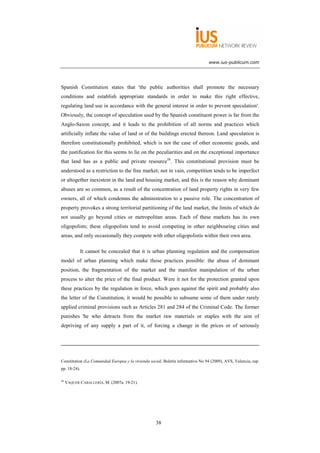 www.ius-publicum.com




Spanish Constitution states that 'the public authorities shall promote the necessary
conditions and establish appropriate standards in order to make this right effective,
regulating land use in accordance with the general interest in order to prevent speculation'.
Obviously, the concept of speculation used by the Spanish constituent power is far from the
Anglo-Saxon concept, and it leads to the prohibition of all norms and practices which
artificially inflate the value of land or of the buildings erected thereon. Land speculation is
therefore constitutionally prohibited, which is not the case of other economic goods, and
the justification for this seems to lie on the peculiarities and on the exceptional importance
that land has as a public and private resource58. This constitutional provision must be
understood as a restriction to the free market; not in vain, competition tends to be imperfect
or altogether inexistent in the land and housing market, and this is the reason why dominant
abuses are so common, as a result of the concentration of land property rights in very few
owners, all of which condemns the administration to a passive role. The concentration of
property provokes a strong territorial partitioning of the land market, the limits of which do
not usually go beyond cities or metropolitan areas. Each of these markets has its own
oligopolists; these oligopolists tend to avoid competing in other neighbouring cities and
areas, and only occasionally they compete with other oligopolistis within their own area.

              It cannot be concealed that it is urban planning regulation and the compensation
model of urban planning which make those practices possible: the abuse of dominant
position, the fragmentation of the market and the manifest manipulation of the urban
process to alter the price of the final product. Were it not for the protection granted upon
these practices by the regulation in force, which goes against the spirit and probably also
the letter of the Constitution, it would be possible to subsume some of them under rarely
applied criminal provisions such as Articles 281 and 284 of the Criminal Code. The former
punishes 'he who detracts from the market raw materials or staples with the aim of
depriving of any supply a part of it, of forcing a change in the prices or of seriously




Constitution (La Comunidad Europea y la vivienda social, Boletín informativo No 94 (2009), AVS, Valencia, esp.
pp. 18-24).

58
     VAQUER CABALLERÍA, M. (2007a: 19-21).




                                                    38
 