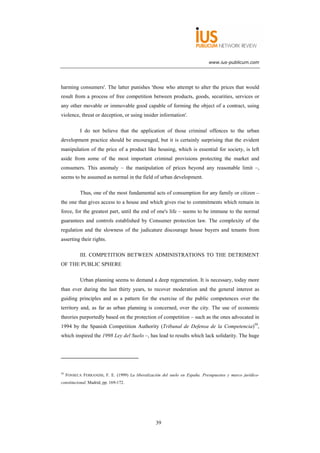 www.ius-publicum.com




harming consumers'. The latter punishes 'those who attempt to alter the prices that would
result from a process of free competition between products, goods, securities, services or
any other movable or immovable good capable of forming the object of a contract, using
violence, threat or deception, or using insider information'.

            I do not believe that the application of those criminal offences to the urban
development practice should be encouraged, but it is certainly surprising that the evident
manipulation of the price of a product like housing, which is essential for society, is left
aside from some of the most important criminal provisions protecting the market and
consumers. This anomaly – the manipulation of prices beyond any reasonable limit –,
seems to be assumed as normal in the field of urban development.

            Thus, one of the most fundamental acts of consumption for any family or citizen –
the one that gives access to a house and which gives rise to commitments which remain in
force, for the greatest part, until the end of one's life – seems to be immune to the normal
guarantees and controls established by Consumer protection law. The complexity of the
regulation and the slowness of the judicature discourage house buyers and tenants from
asserting their rights.

            III. COMPETITION BETWEEN ADMINISTRATIONS TO THE DETRIMENT
OF THE PUBLIC SPHERE

            Urban planning seems to demand a deep regeneration. It is necessary, today more
than ever during the last thirty years, to recover moderation and the general interest as
guiding principles and as a pattern for the exercise of the public competences over the
territory and, as far as urban planning is concerned, over the city. The use of economic
theories purportedly based on the protection of competition – such as the ones advocated in
1994 by the Spanish Competition Authority (Tribunal de Defensa de la Competencia)59,
which inspired the 1998 Ley del Suelo –, has lead to results which lack solidarity. The huge




59
     FONSECA FERRANDIS, F. E. (1999) La liberalización del suelo en España. Presupuestos y marco jurídico-
constitucional, Madrid, pp. 169-172.




                                                    39
 