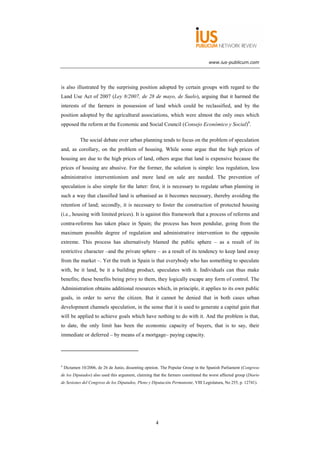 www.ius-publicum.com




is also illustrated by the surprising position adopted by certain groups with regard to the
Land Use Act of 2007 (Ley 8/2007, de 28 de mayo, de Suelo), arguing that it harmed the
interests of the farmers in possession of land which could be reclassified, and by the
position adopted by the agricultural associations, which were almost the only ones which
opposed the reform at the Economic and Social Council (Consejo Económico y Social)4.

            The social debate over urban planning tends to focus on the problem of speculation
and, as corollary, on the problem of housing. While some argue that the high prices of
housing are due to the high prices of land, others argue that land is expensive because the
prices of housing are abusive. For the former, the solution is simple: less regulation, less
administrative interventionism and more land on sale are needed. The prevention of
speculation is also simple for the latter: first, it is necessary to regulate urban planning in
such a way that classified land is urbanised as it becomes necessary, thereby avoiding the
retention of land; secondly, it is necessary to foster the construction of protected housing
(i.e., housing with limited prices). It is against this framework that a process of reforms and
contra-reforms has taken place in Spain; the process has been pendular, going from the
maximum possible degree of regulation and administrative intervention to the opposite
extreme. This process has alternatively blamed the public sphere – as a result of its
restrictive character –and the private sphere – as a result of its tendency to keep land away
from the market –. Yet the truth in Spain is that everybody who has something to speculate
with, be it land, be it a building product, speculates with it. Individuals can thus make
benefits; these benefits being privy to them, they logically escape any form of control. The
Administration obtains additional resources which, in principle, it applies to its own public
goals, in order to serve the citizen. But it cannot be denied that in both cases urban
development channels speculation, in the sense that it is used to generate a capital gain that
will be applied to achieve goals which have nothing to do with it. And the problem is that,
to date, the only limit has been the economic capacity of buyers, that is to say, their
immediate or deferred – by means of a mortgage– paying capacity.




4
    Dictamen 10/2006, de 26 de Junio, dissenting opinion. The Popular Group in the Spanish Parliament (Congreso
de los Diputados) also used this argument, claiming that the farmers constituted the worst affected group (Diario
de Sesiones del Congreso de los Diputados, Pleno y Diputación Permanente, VIII Legislatura, No 255, p. 12741).




                                                      4
 