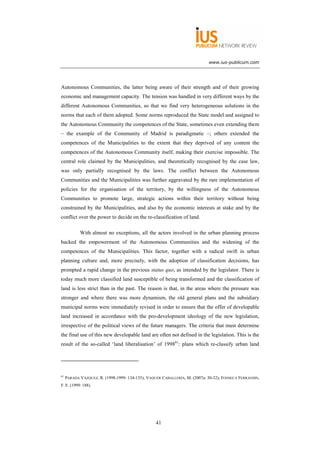 www.ius-publicum.com




Autonomous Communities, the latter being aware of their strength and of their growing
economic and management capacity. The tension was handled in very different ways by the
different Autonomous Communities, so that we find very heterogeneous solutions in the
norms that each of them adopted. Some norms reproduced the State model and assigned to
the Autonomous Community the competences of the State, sometimes even extending them
– the example of the Community of Madrid is paradigmatic –; others extended the
competences of the Municipalities to the extent that they deprived of any content the
competences of the Autonomous Community itself, making their exercise impossible. The
central role claimed by the Municipalities, and theoretically recognised by the case law,
was only partially recognised by the laws. The conflict between the Autonomous
Communities and the Municipalities was further aggravated by the rare implementation of
policies for the organisation of the territory, by the willingness of the Autonomous
Communities to promote large, strategic actions within their territory without being
constrained by the Municipalities, and also by the economic interests at stake and by the
conflict over the power to decide on the re-classification of land.

            With almost no exceptions, all the actors involved in the urban planning process
backed the empowerment of the Autonomous Communities and the widening of the
competences of the Municipalities. This factor, together with a radical swift in urban
planning culture and, more precisely, with the adoption of classification decisions, has
prompted a rapid change in the previous status quo, as intended by the legislator. There is
today much more classified land susceptible of being transformed and the classification of
land is less strict than in the past. The reason is that, in the areas where the pressure was
stronger and where there was more dynamism, the old general plans and the subsidiary
municipal norms were immediately revised in order to ensure that the offer of developable
land increased in accordance with the pro-development ideology of the new legislation,
irrespective of the political views of the future managers. The criteria that must determine
the final use of this new developable land are often not defined in the legislation. This is the
result of the so-called ‘land liberalisation’ of 199861: plans which re-classify urban land




61
     PARADA VÁZQUEZ, R. (1998-1999: 134-135); VAQUER CABALLERÍA, M. (2007a: 30-32); FONSECA FERRANDIS,
F. E. (1999: 188).




                                                  41
 