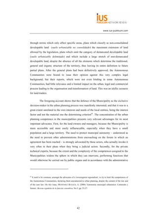 www.ius-publicum.com




through norms which only affect specific areas, plans which classify as non-consolidated
developable land (suelo urbanizable no consolidado) the maximum extension of land
allowed by the legislation, plans which omit the category of demarcated developable land
(suelo urbanizable delimitado) and which include a large stretch of non-demarcated
developable land, despite the absence of all the elements which determine the traditional,
general and organic structure of the territory, thus leaving its entire definition to future
partial plans. After the general plans had been definitively approved, the Autonomous
Communities were bound to issue their opinion against this very complex legal
background; but their reports, which were not even binding in some Autonomous
Communities, had little relevance and a limited impact on the urban, legal and commercial
process leading to the organisation and transformation of land. This was an idyllic scenario
for land traders.

             The foregoing account shows that the defence of the Municipality as the exclusive
decision-maker in the urban planning process was manifestly interested, and that it was to a
great extent unrelated to the own interests and needs of the local entities, being the interest
factor and not the material one the determining criterion62. The concentration of the urban
planning competence in the municipalities presents very relevant advantages for its most
important advocates. First, for the land owners and managers, because the Municipality is
more accessible and more easily influenceable, especially when they have a small
population and a large territory. The need to protect municipal autonomy – understood as
the need to prevent other administrations from encroaching on the forum in which an
agreement has been reached – is strongly advocated by these actors, who actually invoke it
very often in their pleas when they bring a judicial action. Secondly, for the private
technical experts, because the extent and the complexity of the competences assigned to the
Municipalities widens the sphere in which they can intervene, performing functions that
would otherwise be carried out by public organs and in accordance with the administrative




62
     It used to be common, amongst the advocates of a 'sovereigntist regionalism', to try to limit the competences of
the Autonomous Communities, declaring them unconnected to urban planning, despite the content of the law and
of the case law. On this issue, MENÉNDEZ REXACH, A. (2006) 'Autonomía municipal urbanística: Contenido y
límites', Revista española de la función consultiva, No 5, pp. 25-27.




                                                         42
 