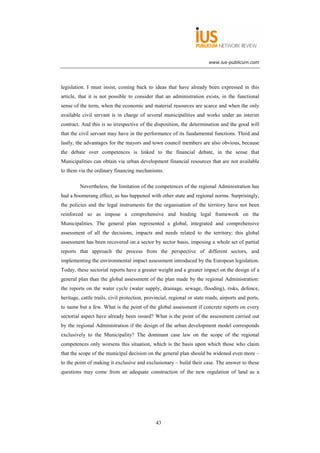 www.ius-publicum.com




legislation. I must insist, coming back to ideas that have already been expressed in this
article, that it is not possible to consider that an administration exists, in the functional
sense of the term, when the economic and material resources are scarce and when the only
available civil servant is in charge of several municipalities and works under an interim
contract. And this is so irrespective of the disposition, the determination and the good will
that the civil servant may have in the performance of its fundamental functions. Third and
lastly, the advantages for the mayors and town council members are also obvious, because
the debate over competences is linked to the financial debate, in the sense that
Municipalities can obtain via urban development financial resources that are not available
to them via the ordinary financing mechanisms.

         Nevertheless, the limitation of the competences of the regional Administration has
had a boomerang effect, as has happened with other state and regional norms. Surprisingly,
the policies and the legal instruments for the organisation of the territory have not been
reinforced so as impose a comprehensive and binding legal framework on the
Municipalities. The general plan represented a global, integrated and comprehensive
assessment of all the decisions, impacts and needs related to the territory; this global
assessment has been recovered on a sector by sector basis, imposing a whole set of partial
reports that approach the process from the perspective of different sectors, and
implementing the environmental impact assessment introduced by the European legislation.
Today, these sectorial reports have a greater weight and a greater impact on the design of a
general plan than the global assessment of the plan made by the regional Administration:
the reports on the water cycle (water supply, drainage, sewage, flooding), risks, defence,
heritage, cattle trails, civil protection, provincial, regional or state roads, airports and ports,
to name but a few. What is the point of the global assessment if concrete reports on every
sectorial aspect have already been issued? What is the point of the assessment carried out
by the regional Administration if the design of the urban development model corresponds
exclusively to the Municipality? The dominant case law on the scope of the regional
competences only worsens this situation, which is the basis upon which those who claim
that the scope of the municipal decision on the general plan should be widened even more –
to the point of making it exclusive and exclusionary – build their case. The answer to these
questions may come from an adequate construction of the new regulation of land as a




                                               43
 
