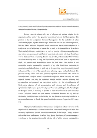 www.ius-publicum.com




scarce resource, from the tradition regional competence and from the environmental impact
assessment imposed by the European Union.

         In any event, the absence of a set of effective and resolute policies for the
organisation of the territory has generated competition between the Municipalities. The
problem is that the competition between Municipalities for the leadership of urban
development project, together with the legal framework and with the dominant practices,
have not always benefitted the general interest, and this has not necessarily happened as a
result of the lack of willingness to impose, but as result of the impossibility to do so. Each
Municipality legitimately sought to grow as much as possible within a deregulated context.
And within such a context, it is difficult to understand and explain why they should have
waived their aspirations voluntarily. Since it was possible, and since other Municipalities
decided to reclassify land to carry out development projects that went far beyond their
needs, why should other Municipalities avoid the same route? The problem is that
competition between Municipalities can deprive of any value the decisions concerning the
organisation and classification of land, and at the same time cause important territorial
imbalances if the powers of the regional urban- planning organs are legally limited. The
pressure bore by certain rural areas generates important environmental risks, which are
described in the European Spatial Development Perspective, which concludes that 'these
negative impacts can only be countered through suitable regional planning and
corresponding environmental and agricultural policies for the re-establishment of
biodiversity; reduction of soil contamination; and extension and diversification of
agricultural use' (European Spatial Development Perspective, 1999, para. 94). According to
the European Union, 'it will only be possible to stem the expansion of towns and cities
within a regional context. For this purpose co-operation between the city and the
surrounding countryside must be intensified and new forms of reconciling interests on a
partnership basis must be found' (European Spatial Development Perspective, 1999, para.
84).

         The regional administrations that renounced to implement effective policies on the
organisation of the territory – whereas in Andalucía, for example, these policies were only
decisively implemented after the Malaya corruption case, in the Basque Country the same
policies had been implemented for a long time, despite the absence of corruption cases –,
were bound to play an almost impossible role: the role of arbiter between Municipalities,




                                             44
 
