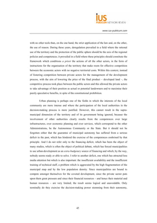 www.ius-publicum.com




with no other tools than, on the one hand, the strict application of the law and, on the other,
the use of reason. During these years, deregulation prevailed in a field where the rational
use of the territory and the protection of the public sphere should be the axis of the regional
policies and competences; it prevailed in a field where these principles should constitute the
framework which conditions a priori the actions of all the other actors, in the form of
instructions for the organisation of the territory that make room for effective competition
between the economic actors with no negative territorial costs. Within this context, instead
of fostering competition between private actors for the management of the development
process, with the aim of lowering the price of the final product – developed land –, the
competitive process took place between the public actors and this allowed the private actors
to take advantage of their position as actual or potential landowners and to maximise their
purely speculative benefits, in spite of the constitutional prohibition.

         Urban planning is perhaps one of the fields in which the interests of the local
community are more intense and where the participation of the local authorities in the
decision-making process is more justified. However, this cannot result in the supra-
municipal dimension of the territory and of its government being ignored, because the
involvement of other authorities clearly results from the competences over large
infrastructures, over economic planning and over services, which correspond to the other
Administrations, be the Autonomous Community or the State. But it should not be
forgotten either that the guarantee of municipal autonomy has suffered from a serious
deficit in the past, which has hindered the exercise of the competences enshrined by that
principle. And I do not refer only to the financing deficit, which has been the object of
many studies, which is often the object of political debate, which has forced municipalities
to use urban-development as an extra-budgetary source of financing and which, by the way,
nobody seems ready or able to solve. I refer to another deficit, one which has attracted less
media attention but which is also important: the insufficient availability and the insufficient
training of technical staff, a problem which is aggravated by the high fragmentation of the
municipal map and by the low population density. Since municipalities are bound to
compete amongst themselves for the coveted development, since the private sector puts
upon them great pressure and since their financial resources – and hence their material and
human resources – are very limited, the result seems logical and unavoidable. Only
nominally do they exercise the decision-making power stemming from their autonomy,




                                              45
 