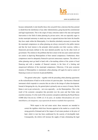 www.ius-publicum.com




because substantially it only benefits those who can profit from a decision that they pretend
to shield from the interference of any other Administration, going beyond the constitutional
and legal requirements. This is the origin of many criticisms made to the state and regional
intervention in the field of urban planning by private actors, who are especially eager to
invoke municipal autonomy to attack any state or regional decision that limits the benefits
they have made within the Municipality. It is therefore absolutely necessary to ensure that
the municipal competences on urban planning are always exercised in the public interest
and that the local interest is the principle which presides over their exercise, within a
framework previously defined in the most detailed possible way by the other levels of
government. The solution to the problems that have arisen in the last years cannot and must
not consist in depriving Municipalities of their natural competences. Furthermore, these
competences must be adequately financed to prevent unnecessary expenses. The reform of
urban planning must go hand in hand with a far-reaching reform of the system of local
financing and with a mandate of financial restraint, in the form of a limiting and
unequivocal definition of the municipal competences. Otherwise, if the poor economic
situation of Municipalities is maintained, urban planning will again be used as source of
financing as soon as it recovers its past profitability.

         The general urban plan – together with the preceding urban planning agreements
on the reclassification of land or on the revision of a previous plan – has become a financial
instrument which responds to concerns that are alien to the design of urban development.
Instead of designing the city, the general plan is primarily seen as source of money. But the
blame is not to put exclusively – not even especially – on the Municipalities. This is the
result of the economic conception that prevailed over the years and that broke some
essential consensus. It is the result of the economic conception underlying the Royal Decree
4/2000 (Real Decreto-ley 4/2000, de 23 de junio, de medidas liberalizadoras del sector
inmobiliario y de transportes, cuya exposición de motivos resultaba bien expresiva):

                   'With respect to the real estate sector, these measures are intended to
         correct the rigidities which have become apparent in the market as a result of the
         strong growth of demand and of the impact of real estate products in the price of
         land, which in turn has been conditioned by the scarcity of developable land.
         Consequently, the reform will increase the supply of land, eliminating the legal




                                               46
 