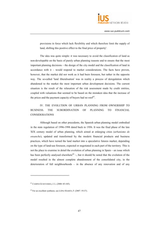 www.ius-publicum.com




             provisions in force which lack flexibility and which therefore limit the supply of
             land, shifting this positive effect to the final price of property'.

             The idea was quite simple: it was necessary to avoid the classification of land as
non-developable on the basis of purely urban planning reasons and to ensure that the most
important planning decisions – the design of the city model and the classification of land in
accordance with it – would respond to market considerations. The facts have proven,
however, that the market did not work as it had been foreseen, but rather in the opposite
way. The so-called 'land liberalisation' was in reality a process of deregulation which
abandoned to the market the most important urban development decisions. The current
situation is the result of the relaxation of the risk assessment made by credit entities,
coupled with valuations that seemed to be based on the mistaken idea that the increase of
the prices and the payment capacity of buyers had no roof63.

             IV. THE EVOLUTION OF URBAN PLANNING FROM OWNERSHIP TO
BUSINESS.             THE       SUBORDINATION                OF       PLANNING      TO   FINANCIAL
CONSIDERATIONS

             Although based on other precedents, the Spanish urban planning model embodied
in the state regulation of 1996-1998 dated back to 1956. It was the final phase of the late
XIX century model of urban planning, which aimed at enlarging cities (urbanismo de
ensanche), updated and transformed by the modern financial products and business
practices, which have turned the land market into a speculative futures market, depending
on the type of land-use foreseen, expected or negotiated in each part of the territory. This is
not the place to examine in detail the evolution of urban planning in Spain – an issue which
has been perfectly analysed elsewhere64 –, but it should be noted that the evolution of the
model resulted in the almost complete abandonment of the consolidated city, in the
deterioration of full neighbourhoods – in the absence of any renovation and of any




63
     CAMPOS ECHEVERRÍA, J. L. (2008: 85-105).

64
     For an excellent synthesis, see LÓPEZ RAMÓN, F. (2007: 19-37).




                                                        47
 