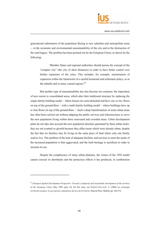 www.ius-publicum.com




generational substitution of the population fleeing to new suburban and metropolitan areas
–, in the economic and environmental unsustainability of the city and in the destruction of
the rural legacy. The problem has been pointed out by the European Union, as shown by the
following:

                       'Member States and regional authorities should pursue the concept of the
             “compact city” (the city of short distances) in order to have better control over
             further expansion of the cities. This includes, for example, minimisation of
             expansion within the framework of a careful locational and settlement policy, as in
             the suburbs and in many coastal regions.'65

             But another type of unsustainability has also become too common: the imposition
of new norms to consolidated areas, which alter their traditional structure by replacing the
single-family building model – where houses are semi-detached and have one or two floors
on top of the ground-floor – with a multi-family building model – where buildings have up
to four floors on top of the ground-floor –. Such a deep transformation of some urban areas
has often been carried out without adapting the public services and infrastructures to serve
the new population living within these renovated and crowded areas. Urban development
plans do not take into account the new population densities generated by these urban tricks:
they are not counted as growth because they affect areas which were already urban, despite
the fact that six families may be living on the same piece of land where only one family
used to live. The problem of the lack of adequate facilities and services to meet the needs of
the increased population is thus aggravated, and the built heritage is sacrificed in order to
increase its use.

             Despite the complacency of many urban planners, the virtues of the 1956 model
cannot conceal its drawbacks and the pernicious effects it has produced, in combination




65
     European Spatial Development Perspective: Towards a balanced and sustainable development of the territory
of the European Union, May 1999, para. 84. On this issue, see PAREJO NAVAJAS, T. (2004) La estrategia
territorial europea. La percepción comunitaria del uso del territorio, Marcial Pons, Madrid, pp. 366-376.




                                                      48
 