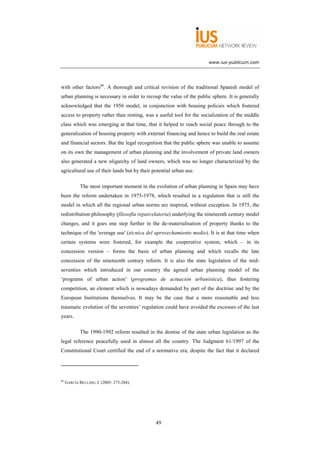 www.ius-publicum.com




with other factors66. A thorough and critical revision of the traditional Spanish model of
urban planning is necessary in order to recoup the value of the public sphere. It is generally
acknowledged that the 1956 model, in conjunction with housing policies which fostered
access to property rather than renting, was a useful tool for the socialization of the middle
class which was emerging at that time, that it helped to reach social peace through to the
generalization of housing property with external financing and hence to build the real estate
and financial sectors. But the legal recognition that the public sphere was unable to assume
on its own the management of urban planning and the involvement of private land owners
also generated a new oligarchy of land owners, which was no longer characterized by the
agricultural use of their lands but by their potential urban use.

             The most important moment in the evolution of urban planning in Spain may have
been the reform undertaken in 1975-1978, which resulted in a regulation that is still the
model in which all the regional urban norms are inspired, without exception. In 1975, the
redistribution philosophy (filosofía reparcelatoria) underlying the nineteenth century model
changes, and it goes one step further in the de-materialisation of property thanks to the
technique of the 'average use' (técnica del aprovechamiento medio). It is at that time when
certain systems were fostered, for example the cooperative system, which – in its
concession version – forms the basis of urban planning and which recalls the late
concession of the nineteenth century reform. It is also the state legislation of the mid-
seventies which introduced in our country the agreed urban planning model of the
‘programs of urban action’ (programas de actuación urbanística), thus fostering
competition, an element which is nowadays demanded by part of the doctrine and by the
European Institutions themselves. It may be the case that a more reasonable and less
traumatic evolution of the seventies’ regulation could have avoided the excesses of the last
years.

             The 1990-1992 reform resulted in the demise of the state urban legislation as the
legal reference peacefully used in almost all the country. The Judgment 61/1997 of the
Constitutional Court certified the end of a normative era, despite the fact that it declared




66
     GARCÍA BELLIDO, J. (2005: 273-284).




                                               49
 