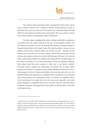www.ius-publicum.com




            This mentality and this speculation culture impregnated the whole society, and not
only in relation to land but also in relation to housing. Housing became for many an
investment asset, and a very secure one, for its returns were considerably higher than those
offered by other markets and could be more easily realised. This was so much so, that the
main residence became the springboard to acquire a better house.

            The public sphere strengthened this culture, offering considerable tax deductions,
in particular when the amount obtained for the sale of the permanent residence was
reinvested in the purchase of a new one. Housing thus acquired a speculative purpose, a
financial dimension that is at the origin of some of the current problems – because, as every
financial investor knows, financial markets rise but they also fall –. Housing and land
became over the last years a sort of futures market in which all the society was involved,
with the only exception of those who could not afford buying a first house. In the end, the
futures market and the bubble have exploded, after being fuelled by the public sphere, by
the banks, by developers, by real estate intermediaries and by the regulation authorities,
while getting funds from other countries to which ours is now heavily indebted5.
Investment became a gamble and, unfortunately, the majority lost, as always. Before
anything else, housing is a commodity and the essential foundation of human life. From an
urban perspective, however, housing and dwellers are the cells that make up the city. It is
debatable whether these dimensions are compatible with its consideration as an investment
asset, and the question is not ideologically neutral. It is certainly not compatible with the
correct functioning of the market and of the real estate sector, especially in the rental
market, although it is compatible with this sort of discount which has taken place lately,
through the concession of mortgage loans for the purchase of land and houses on the basis
of the expected value.




5
    FERNÁNDEZ DURÁN, R. (2006: 63-70), lucidly foresaw the situation we are now going through. In any event, it
should be noted that financial entities, real estate businessmen and intermediate agents, all of whom fed the
inflationary spiral and benefited from it, tended to deny its existence and to advocate in favour of an 'orderly
deflation' [FERNÁNDEZ DURÁN, R. (2006: 63-64), from whom I take the expression quoted; and SHILLER, R.J.
(2008: 136-137)].




                                                      5
 