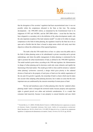 www.ius-publicum.com




that the derogation of the seventies’ regulation had been unconstitutional since it was not
possible within the competences allocated to the State at that time. The ensuing
developments – the 1996-2003 reform, as interpreted by the Constitutional Court in its
Judgments 61/1997 and 164/2001, and the 2007-2008 reform – reveal that the State has
been relegated to a secondary role in the definition of the urban development model, with
the only important exception of the land valuation model67. In order to fit within its meagre
competences in the field of urban planning, the regulation issued by the State has to be so
open and so flexible that the State is bound to adopt norms which will rarely meet their
objectives without the collaboration of the regional legislators.

             The truth is that the 1956 model drove us here: to a place were the public task in
the field of urban planning seems to be subordinated to private ownership and to private
undertakings, and where the public management of urban planning is constrained by the
right to promote the urban transformation of land, as defined in the 1996-2003 legislation.
The model reached a point where, according to the 1998 state legislator, the Administration
in charge of urban planning and its decisions could only create obstacles and rigidify the
functioning of the land market. This model gave birth to what could be termed as ‘cadastral
urban planning’ (urbanismo catastral), a design which gives priority to the cadastral
division of land and to the property of each piece of land over the orderly organisation of
the city and of its growth. Logically, the ownership of land is a factor which must be taken
into account when adopting urban planning decisions, but it makes no sense that the most
important ones are conditioned by the concrete ownership of certain pieces of land.

             The last and tumultuous years of urban planning show that the ‘cadastral urban-
planning model’ tends to disregard the territorial model, because property and acquisition
rights in general prevail over urban and territorial considerations. It is a model that
consumes land massively, because it uses property to conceal densities and uses which




67
     TEJEDOR BIELSA, J. C. (2001b: 259-260); BARNÉS VÁZQUEZ, J. (2002) Distribución de competencias en materia
de urbanismo. Estados, Comunidades Autónomas, Entes locales. Análisis de la jurisprudencia constitucional,
Bosch, Barcelona, pp. 149-154; y BAÑO LEÓN, J. M. (2007) 'El objeto de la Ley y el orden de las competencias
legislativas: La depuración del ordenamiento en la materia', Ciudad y Territorio, No 152-153, pp. 302-303.




                                                      50
 