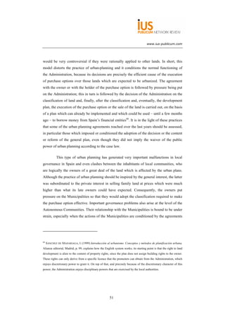 www.ius-publicum.com




would be very controversial if they were rationally applied to other lands. In short, this
model distorts the practice of urban-planning and it conditions the normal functioning of
the Administration, because its decisions are precisely the efficient cause of the execution
of purchase options over those lands which are expected to be urbanized. The agreement
with the owner or with the holder of the purchase option is followed by pressure being put
on the Administration; this in turn is followed by the decision of the Administration on the
classification of land and, finally, after the classification and, eventually, the development
plan, the execution of the purchase option or the sale of the land is carried out, on the basis
of a plan which can already be implemented and which could be used – until a few months
ago – to borrow money from Spain’s financial entities68. It is in the light of these practices
that some of the urban planning agreements reached over the last years should be assessed,
in particular those which imposed or conditioned the adoption of the decision or the content
or reform of the general plan, even though they did not imply the waiver of the public
power of urban planning according to the case law.

            This type of urban planning has generated very important malfunctions in local
governance in Spain and even clashes between the inhabitants of local communities, who
are logically the owners of a great deal of the land which is affected by the urban plans.
Although the practice of urban planning should be inspired by the general interest, the latter
was subordinated to the private interest in selling family land at prices which were much
higher than what its late owners could have expected. Consequently, the owners put
pressure on the Municipalities so that they would adopt the classification required to make
the purchase option effective. Important governance problems also arise at the level of the
Autonomous Communities. Their relationship with the Municipalities is bound to be under
strain, especially when the actions of the Municipalities are conditioned by the agreements




68
     SÁNCHEZ DE MADARIAGA, I. (1999) Introducción al urbanismo. Conceptos y métodos de planificación urbana,
Alianza editorial, Madrid, p. 99, explains how the English system works; its starting point is that the right to land
development is alien to the content of property rights, since the plan does not assign building rights to the owner.
These rights can only derive from a specific licence that the promoters can obtain from the Administration, which
enjoys discretionary power to grant it. On top of that, and precisely because of the discretionary character of this
power, the Administration enjoys disciplinary powers that are exercised by the local authorities.




                                                       51
 